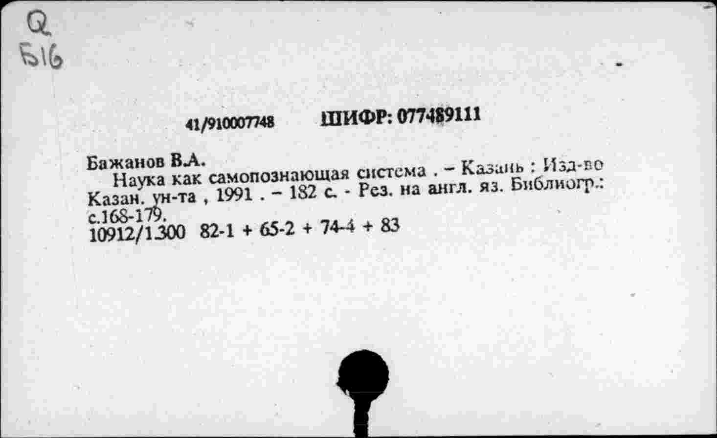 ﻿41/910007748 ШИФР: 077489111
Бажанов ВЛ.
Наука как самопознающая система . - Казань : Изд-во Казан, ун-та , 1991 . - 182 с. - Рез. на англ. яз. Библиогр.: с.168-175.
10912/1300 82-1 + 65-2 + 74-4 + 83